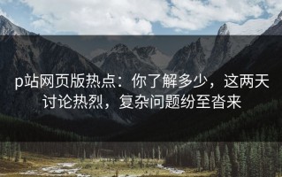 p站网页版热点：你了解多少，这两天讨论热烈，复杂问题纷至沓来