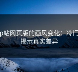 探秘p站网页版的画风变化：冷门角度揭示真实差异