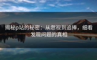 揭秘p站的秘密：从忽视到追捧，细看发现问题的真相