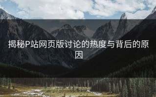 揭秘P站网页版讨论的热度与背后的原因