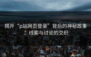 揭开“p站网页登录”背后的神秘故事：线索与讨论的交织