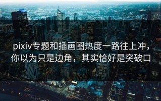pixiv专题和插画圈热度一路往上冲，你以为只是边角，其实恰好是突破口