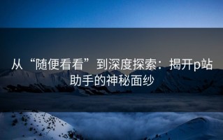 从“随便看看”到深度探索：揭开p站助手的神秘面纱