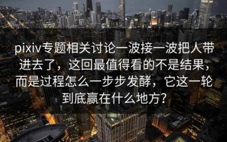 pixiv专题相关讨论一波接一波把人带进去了，这回最值得看的不是结果，而是过程怎么一步步发酵，它这一轮到底赢在什么地方？