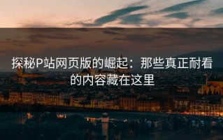探秘P站网页版的崛起：那些真正耐看的内容藏在这里
