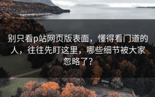 别只看p站网页版表面，懂得看门道的人，往往先盯这里，哪些细节被大家忽略了？