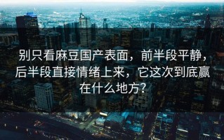 别只看麻豆国产表面，前半段平静，后半段直接情绪上来，它这次到底赢在什么地方？