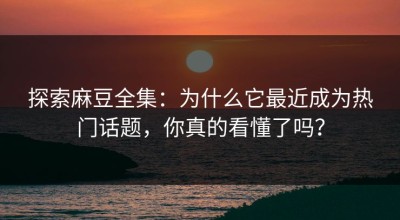 探索麻豆全集：为什么它最近成为热门话题，你真的看懂了吗？