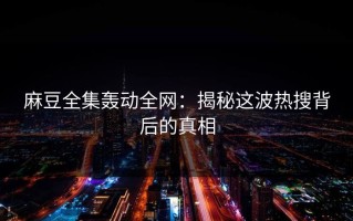 麻豆全集轰动全网：揭秘这波热搜背后的真相