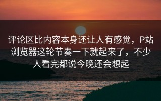 评论区比内容本身还让人有感觉，P站浏览器这轮节奏一下就起来了，不少人看完都说今晚还会想起