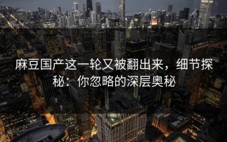 麻豆国产这一轮又被翻出来，细节探秘：你忽略的深层奥秘