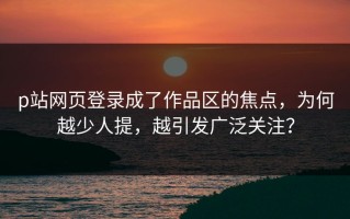 p站网页登录成了作品区的焦点，为何越少人提，越引发广泛关注？