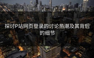 探讨P站网页登录的讨论热潮及其背后的细节