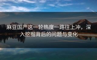 麻豆国产这一轮热度一路往上冲，深入挖掘背后的问题与变化