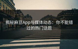 揭秘麻豆App与媒体动态：你不能错过的热门话题