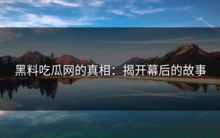 黑料吃瓜网的真相：揭开幕后的故事