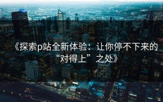 《探索p站全新体验：让你停不下来的“对得上”之处》