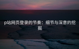 p站网页登录的节奏：细节与深意的挖掘
