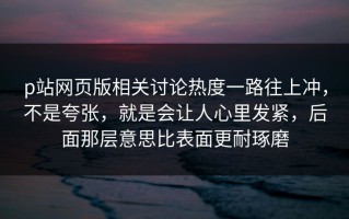 p站网页版相关讨论热度一路往上冲，不是夸张，就是会让人心里发紧，后面那层意思比表面更耐琢磨