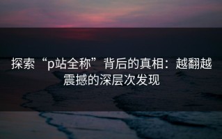 探索“p站全称”背后的真相：越翻越震撼的深层次发现