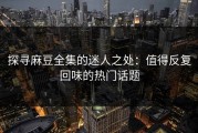 探寻麻豆全集的迷人之处：值得反复回味的热门话题