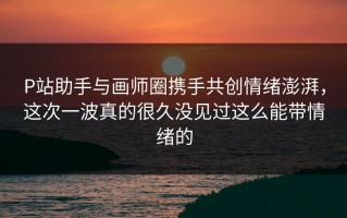 P站助手与画师圈携手共创情绪澎湃，这次一波真的很久没见过这么能带情绪的