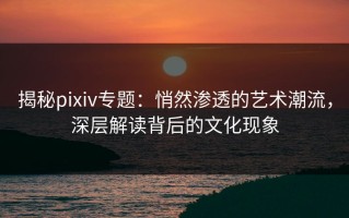 揭秘pixiv专题：悄然渗透的艺术潮流，深层解读背后的文化现象