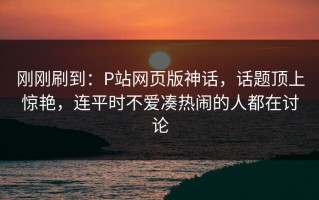 刚刚刷到：P站网页版神话，话题顶上惊艳，连平时不爱凑热闹的人都在讨论
