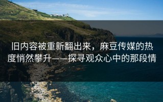旧内容被重新翻出来，麻豆传媒的热度悄然攀升——探寻观众心中的那段情