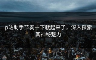 p站助手节奏一下就起来了，深入探索其神秘魅力