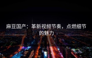 麻豆国产：革新视频节奏，点燃细节的魅力