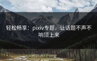 轻松畅享：pixiv专题，让话题不声不响顶上来