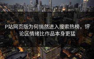 P站网页版为何悄然进入搜索热榜，评论区情绪比作品本身更猛