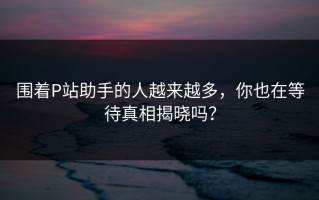 围着P站助手的人越来越多，你也在等待真相揭晓吗？