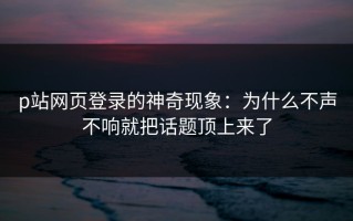 p站网页登录的神奇现象：为什么不声不响就把话题顶上来了