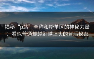 揭秘“p站”全称和榜单区的神秘力量：看似普通却越刷越上头的背后秘密