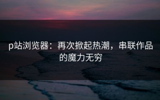 p站浏览器：再次掀起热潮，串联作品的魔力无穷