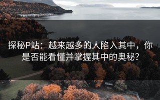 探秘P站：越来越多的人陷入其中，你是否能看懂并掌握其中的奥秘？