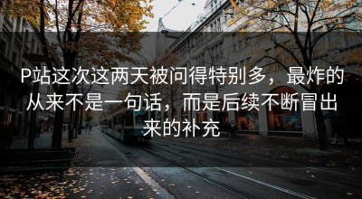 P站这次这两天被问得特别多，最炸的从来不是一句话，而是后续不断冒出来的补充