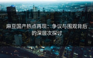 麻豆国产热点再现：争议与围观背后的深层次探讨