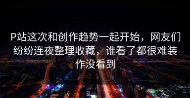 P站这次和创作趋势一起开始，网友们纷纷连夜整理收藏，谁看了都很难装作没看到
