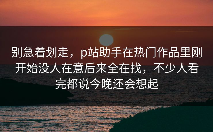 别急着划走，p站助手在热门作品里刚开始没人在意后来全在找，不少人看完都说今晚还会想起-第1张图片-p站搬运工影视网 | p站网页版推荐站