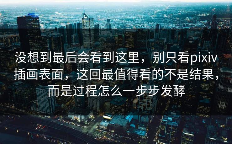 没想到最后会看到这里，别只看pixiv插画表面，这回最值得看的不是结果，而是过程怎么一步步发酵-第1张图片-p站搬运工影视网 | p站网页版推荐站
