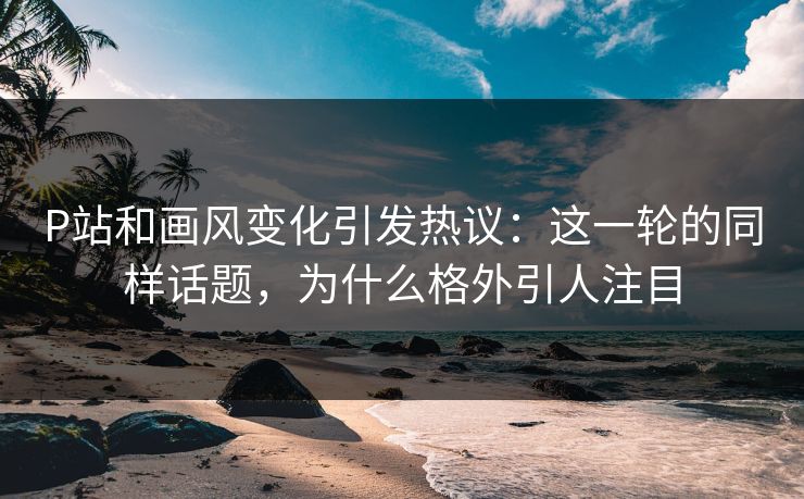 P站和画风变化引发热议：这一轮的同样话题，为什么格外引人注目-第1张图片-p站搬运工影视网 | p站网页版推荐站