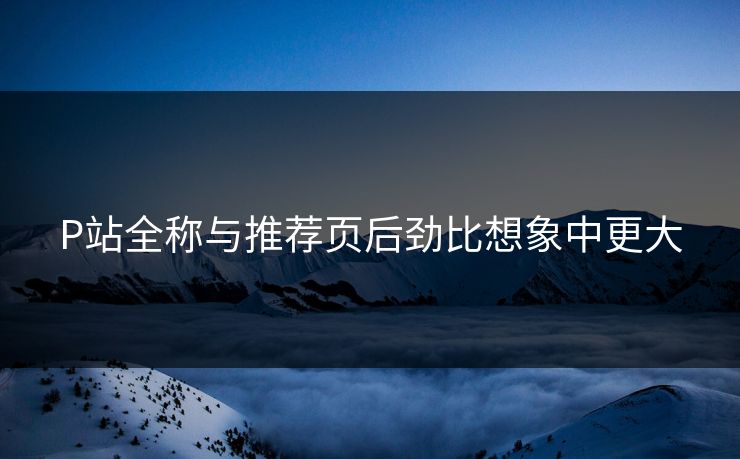 P站全称与推荐页后劲比想象中更大-第1张图片-p站搬运工影视网 | p站网页版推荐站