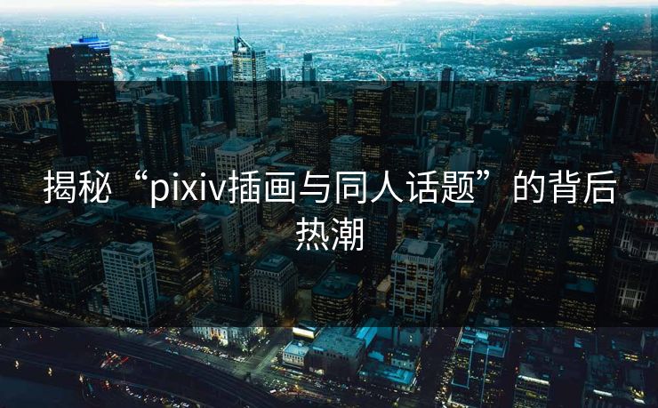揭秘“pixiv插画与同人话题”的背后热潮-第1张图片-p站搬运工影视网 | p站网页版推荐站
