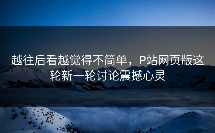 越往后看越觉得不简单，P站网页版这轮新一轮讨论震撼心灵-第1张图片-p站搬运工影视网 | p站网页版推荐站