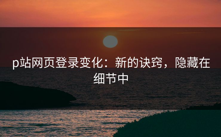p站网页登录变化：新的诀窍，隐藏在细节中-第1张图片-p站搬运工影视网 | p站网页版推荐站