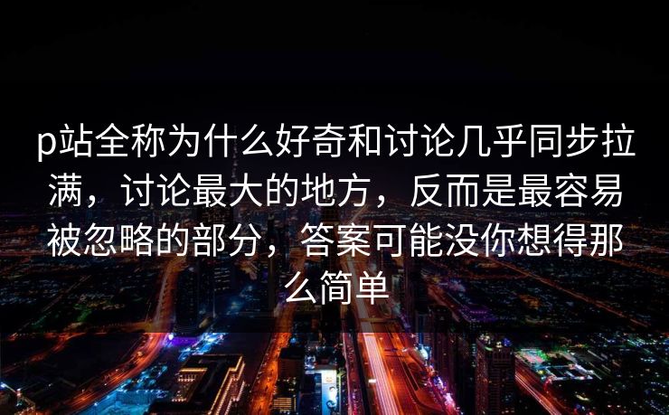 p站全称为什么好奇和讨论几乎同步拉满，讨论最大的地方，反而是最容易被忽略的部分，答案可能没你想得那么简单-第1张图片-p站搬运工影视网 | p站网页版推荐站