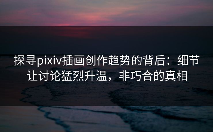 探寻pixiv插画创作趋势的背后：细节让讨论猛烈升温，非巧合的真相-第1张图片-p站搬运工影视网 | p站网页版推荐站